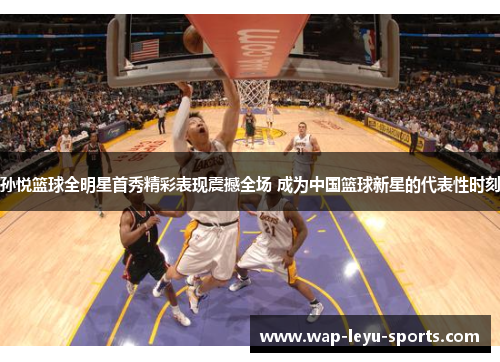孙悦篮球全明星首秀精彩表现震撼全场 成为中国篮球新星的代表性时刻