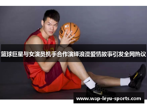 篮球巨星与女演员携手合作演绎浪漫爱情故事引发全网热议