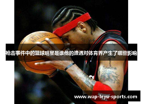 枪击事件中的篮球明星是谁他的遭遇对体育界产生了哪些影响